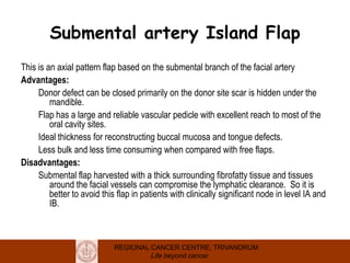 REGIONAL CANCER CENTRE, TRIVANDRUM
Life beyond cancer
Submental artery Island Flap
This is an axial pattern flap based on the submental branch of the facial artery
Advantages:
Donor defect can be closed primarily on the donor site scar is hidden under the
mandible.
Flap has a large and reliable vascular pedicle with excellent reach to most of the
oral cavity sites.
Ideal thickness for reconstructing buccal mucosa and tongue defects.
Less bulk and less time consuming when compared with free flaps.
Disadvantages:
Submental flap harvested with a thick surrounding fibrofatty tissue and tissues
around the facial vessels can compromise the lymphatic clearance. So it is
better to avoid this flap in patients with clinically significant node in level IA and
IB.
 