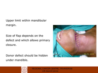 REGIONAL CANCER CENTRE, TRIVANDRUM
Life beyond cancer
Flap planning
Upper limit within mandibular
margin.
Size of flap depends on the
defect and which allows primary
closure.
Donor defect should be hidden
under mandible.
 