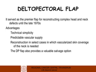 REGIONAL CANCER CENTRE, TRIVANDRUM
Life beyond cancer
DELTOPECTORAL FLAP
It served as the premier flap for reconstructing complex head and neck
defects until the late 1970s
Advantages
Technical simplicity
Predictable vascular supply
Reconstruction in select cases in which vascularized skin coverage
of the neck is needed
The DP flap also provides a valuable salvage option
 