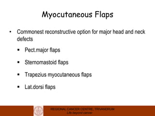 REGIONAL CANCER CENTRE, TRIVANDRUM
Life beyond cancer
Myocutaneous Flaps
• Commonest reconstructive option for major head and neck
defects
 Pect.major flaps
 Sternomastoid flaps
 Trapezius myocutaneous flaps
 Lat.dorsi flaps
 