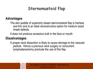 REGIONAL CANCER CENTRE, TRIVANDRUM
Life beyond cancer
Sternomastoid flap
Advantages
The skin paddle of superiorly based sternomastoid flap is hairless
and thin and is an ideal reconstructive option for medium sized
cheek defects.
It does not produce excessive bulk in the face or mouth
Disadvantages
A proper neck dissection is likely to cause damage to the vascular
pedicle. Hence a previous neck surgery or concurrent
lymphadenectomy preclude the use of this flap
 