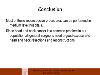 REGIONAL CANCER CENTRE, TRIVANDRUM
Life beyond cancer
Conclusion
Most of these reconstrucive procedures can be performed in
medium level hospitals.
Since head and neck cancer is a common problem in our
population all general surgeons need a good exposure to
head and neck resections and reconstructions
 