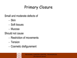 REGIONAL CANCER CENTRE, TRIVANDRUM
Life beyond cancer
Primary Closure
Small and moderate defects of
– Skin
– Soft tissues
– Mucosa
Should not cause
– Restriction of movements
– Tension
– Cosmetic disfigurement
 