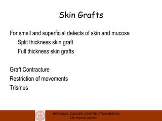 REGIONAL CANCER CENTRE, TRIVANDRUM
Life beyond cancer
Skin Grafts
For small and superficial defects of skin and mucosa
Split thickness skin graft
Full thickness skin grafts
Graft Contracture
Restriction of movements
Trismus
 