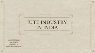 JUTE INDUSTRY
IN INDIA
LAVANYA KAWALE
BBA (SEM-VI)
ROLL NO.- 39
INDUSTRIAL EXPOSURE
 