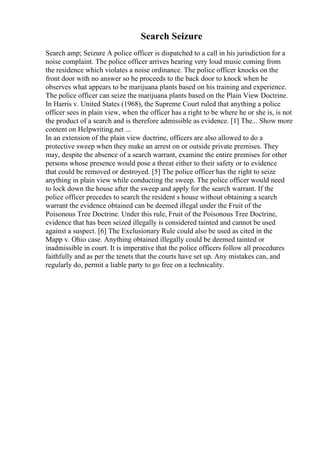 Search Seizure
Search amp; Seizure A police officer is dispatched to a call in his jurisdiction for a
noise complaint. The police officer arrives hearing very loud music coming from
the residence which violates a noise ordinance. The police officer knocks on the
front door with no answer so he proceeds to the back door to knock when he
observes what appears to be marijuana plants based on his training and experience.
The police officer can seize the marijuana plants based on the Plain View Doctrine.
In Harris v. United States (1968), the Supreme Court ruled that anything a police
officer sees in plain view, when the officer has a right to be where he or she is, is not
the product of a search and is therefore admissible as evidence. [1] The... Show more
content on Helpwriting.net ...
In an extension of the plain view doctrine, officers are also allowed to do a
protective sweep when they make an arrest on or outside private premises. They
may, despite the absence of a search warrant, examine the entire premises for other
persons whose presence would pose a threat either to their safety or to evidence
that could be removed or destroyed. [5] The police officer has the right to seize
anything in plain view while conducting the sweep. The police officer would need
to lock down the house after the sweep and apply for the search warrant. If the
police officer precedes to search the resident s house without obtaining a search
warrant the evidence obtained can be deemed illegal under the Fruit of the
Poisonous Tree Doctrine. Under this rule, Fruit of the Poisonous Tree Doctrine,
evidence that has been seized illegally is considered tainted and cannot be used
against a suspect. [6] The Exclusionary Rule could also be used as cited in the
Mapp v. Ohio case. Anything obtained illegally could be deemed tainted or
inadmissible in court. It is imperative that the police officers follow all procedures
faithfully and as per the tenets that the courts have set up. Any mistakes can, and
regularly do, permit a liable party to go free on a technicality.
 