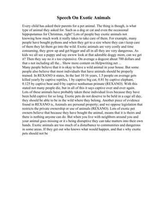 Speech On Exotic Animals
Every child has asked their parents for a pet animal. The thing is though, is what
type of animal they asked for. Such as a dog or cat and even the occasional
hippopotamus for Christmas, right? Lots of people buy exotic animals not
knowing how much work it really takes to take care of them. For example, many
people have bought pythons and when they get to a size where they can t keep care
of them they let them go into the wild. Exotic animals are very costly and time
consuming, they grow up and get bigger and all in all they are very dangerous. As
kids we all see a puppy and say awww look at that adorable doggy mom, can we get
it? Then they say no it s too expensive. On average a dogcost about 700 dollars and
that s not including all the... Show more content on Helpwriting.net ...
Many people believe that it is okay to have a wild animal in your house. But some
people also believe that most individuals that have animals should be properly
trained. In REXANO it states, In the last 10 16 years, 1.5 people on average gets
killed yearly by captive reptiles, 1 by captive big cat, 0.81 by captive elephant,
0.125 by captive bear and 0 by captive nonhuman primate (REXANO). With this
stated not many people die, but in all of this it says captive over and over again.
Lots of these animals have probably taken these individual lives because they have
been held captive for so long. Exotic pets do not deserve to be held in a cage all day,
they should be able to be in the wild where they belong. Another piece of evidence
found in REXANO is, Animals are personal property; and we oppose legislation that
restricts the private ownership or use of animals (REXANO). Lots of exotic pet
owners believe that because they have bought the animal, means that it is theirs and
there is nothing anyone can do. But when you live with neighbors around you and
your animal goes missing or it s being disruptive they can take matters into their own
hands. Exotic animals are too much of a disturbance to communities and dangerous
in some areas. If they get out who knows what would happen, and that s why exotic
pets should not be
 