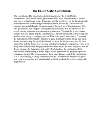The United States Constitution
The Constitution The Constitution is the foundation of the United States
Government. Each branch of the government relies upon this document to dictate
how power is distributed in this democracy and the people rely on the Constitution to
protect them from the Federal government s power. Before the Constitution the
colonies were divided under the governance of the Articles of Confederation. This
first government was adequate through the Revolutionary War but afterwards the
people needed union and a strong central government. The need for a government
spurred men into action and the Constitutional Convention was called to develop this
much needed strong central government. These men were known as the Framers of
the constitution. Unfortunately not all was good at the convention. There was much
debate about the way the legislative branch between the Virginia plan and the New
jersey Plan and the debate was resolved with the Connecticut compromise. There were
many more debates over things great and small but one of the most important was the
debate between the Federalists and anti Federalists about the ratification of the
constitution and including a Bill of Rights which guarantees the people s rights and
protections therein. The combination of these many factors created the Constitution
as it is known today, a strong central trunk to the United State s tree that will grow
new branches over time and let others fall to fit the needs of the people resting under
its protective
 