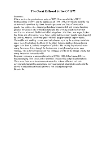 The Great Railroad Strike Of 1877
Summary:
Crises, such as the great railroad strike of 1877, Homestead strike of 1892,
Pullman strike of 1894, and the depression of 1893 1894, were results from the rise
of industrial capitalism. By 1900, America produced one third of the world s
goods. Due to this, cities became polluted and overcrowded, and became breeding
grounds for diseases like typhoid and cholera. The working situations were not
much better, with unskilled industrial laboring class, child labor, low wages, locked
fire doors, and allowance of toxic fumes in the factories; many people were disgusted
by the way America s economy grew, while its people were left in poor health.
The middle and working classes were looked down upon by the wealthy capitalistic
upper class. Muckrakers shed light on the shady business dealings the capitalistic
upper class dealt in, and the corruption of politics. The society they showed made
many Americans felt as though the fundamental principles and promises were
violated. This is how progressivism was formed; a way to fix the broken society that
many Americans now suffered in.
Progressivism arose in various places from 1890 to 1917. It had many different
focuses ranging from social justice emphasis to economic and political emphasis.
There were three areas the movement wanted to reform: efforts to make the
government cleaner (less corrupt and more democratic), attempts to ameliorate the
effects of industrialization and efforts to rein in corporate power.
Despite the
 
