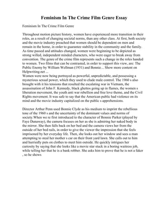 Feminism In The Crime Film Genre Essay
Feminism In The Crime Film Genre
Throughout motion picture history, women have experienced more transition in their
roles, as a result of changing societal norms, than any other class. At first, both society
and the movie industry preached that women should be dependent on men and
remain in the home, in order to guarantee stability in the community and the family.
As time passed and attitudes changed, women were beginning to be depicted as
strong willed, independent minded characters, who were eager to break away from
convention. The genre of the crime film represents such a change in the roles handed
to women. Two films that can be contrasted, in order to support this view, are: The
Public Enemy by William Wellman (1931) and Bonnie... Show more content on
Helpwriting.net ...
Women were now being portrayed as powerful, unpredictable, and possessing a
mysterious sexual power, which they used to elude male control. The 1960 s also
brought with it his tensions that resulted the escalating war in Vietnam, the
assassination of John F. Kennedy, black ghettos going up in flames, the women s
liberation movement, the youth anti war rebellion and free love theme, and the Civil
Rights movement. It was safe to say that the American public had violence on its
mind and the movie industry capitalized on the public s apprehensions.
Director Arthur Penn used Bonnie Clyde as his medium to imprint the rebellious
tone of the 1960 s and the uncertainty of the dominant values and norms of
society.When we re first introduced to the character of Bonnie Parker (played by
Faye Dunaway), the camera focuses on her as she is admiring her naked body in
the mirror. She then falls back on her bed and the camera views her from the
outside of her bed rails, in order to give the viewer the impression that she feels
imprisoned by her everyday life. Then, she looks out her window and sees a man
attempting to steal her mother s car on their front yard lawn. She calls out to him
and hurriedly puts on clothes to meet him outside. He quickly intrigues her
curiosity by saying that she looks like a movie star stuck in a boring waitress job,
while telling her that he is a bank robber. She asks him to prove that he is not a faker
, so he shows
 