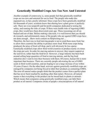 Genetically Modified Crops Are Too New And Untested
Another example of controversy is, some people feel that genetically modified
crops are too new and untested for use in food. The people who make this
argument are, in fact, poorly informed. Since crops have been genetically modified
for thousands of years, scientists know that altering how a plant grows is perfectly
safe. There are even nonprofit and for profit companies dedicated to testing the
safety, and running the risks of crops. If there were health risks of ingesting GMO
crops, they would have been discovered years ago. These reasonings are all un
backed and out of date. Before making a decision, it is well known that you should
do research, and unfortunately many of the people who are against GMO crops have
not done enough... Show more content on Helpwriting.net ...
Therefore, the best way to feed starving people is not to send them more food, but
to allow their countries the ability to produce more food. With more crops being
produced, the price of food will drop, and it will obviously be less sparse.
Genetically modified crops allow third world countries to produce nearly six times
the crops per acre. In order for starving nations to recover, they require support at
the seed level, rather than the food level. However, a large industry has been built
around selling large quantities of food to starving nations, and the big food
industries don t want to lose their business with them. Of course, human life is more
important than business. There are currently people advocating the use of GMO
seeds in third world countries, and are hoping to see a large increase of use within
10 years (Vance). On the other hand, activists against genetically modified crops are
outraged by companies not being forced to label their products as containing GMOs.
The term all natural makes people think that the product comes from a perfect plant
that has never been touched by anything other than nature. However, all natural
means is that everything in the product can be traced back to plants or animals.
Which means that companies using genetically modified crops, can label their
product as all natural. Companies aware of people s misconceptions of all natural
 