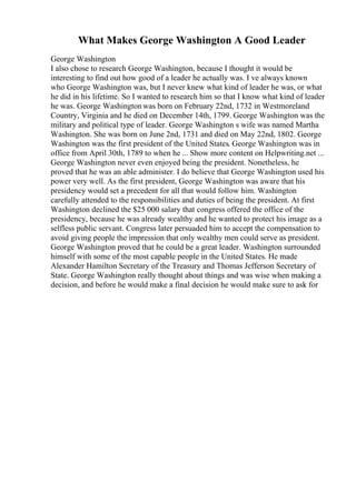 What Makes George Washington A Good Leader
George Washington
I also chose to research George Washington, because I thought it would be
interesting to find out how good of a leader he actually was. I ve always known
who George Washington was, but I never knew what kind of leader he was, or what
he did in his lifetime. So I wanted to research him so that I know what kind of leader
he was. George Washingtonwas born on February 22nd, 1732 in Westmoreland
Country, Virginia and he died on December 14th, 1799. George Washington was the
military and political type of leader. George Washington s wife was named Martha
Washington. She was born on June 2nd, 1731 and died on May 22nd, 1802. George
Washington was the first president of the United States. George Washington was in
office from April 30th, 1789 to when he ... Show more content on Helpwriting.net ...
George Washington never even enjoyed being the president. Nonetheless, he
proved that he was an able administer. I do believe that George Washington used his
power very well. As the first president, George Washington was aware that his
presidency would set a precedent for all that would follow him. Washington
carefully attended to the responsibilities and duties of being the president. At first
Washington declined the $25 000 salary that congress offered the office of the
presidency, because he was already wealthy and he wanted to protect his image as a
selfless public servant. Congress later persuaded him to accept the compensation to
avoid giving people the impression that only wealthy men could serve as president.
George Washington proved that he could be a great leader. Washington surrounded
himself with some of the most capable people in the United States. He made
Alexander Hamilton Secretary of the Treasury and Thomas Jefferson Secretary of
State. George Washington really thought about things and was wise when making a
decision, and before he would make a final decision he would make sure to ask for
 