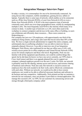 Integration Manager Interview Paper
In today s society, it is commonplace for one to be electronically connected , by
using devices like computers, mobile smartphones, gaming devices, tablets or
laptops. Typically there is some type of network, which enables us to be connected,
such as a Wide Area Network (WAN), a Local Area Network (LAN) or even a
Home Area Network (HAN). A WAN is the most expansive type of network
commonly used, which can cover large geographical areas, usually by amalgamating
multiple LANs. The most frequently used WAN is the internet, which many of us
connect to daily. A smaller type of network is a LAN, most often used in the
workplace to connect computers and devices in the same office or building, so users
can collaborate and efficiently share resources.... Show more content on
Helpwriting.net ...
Our company has just over 120 employees, with approximately one third of the
employees being remote, and a large sales team that travels more than 50% of the
time. We have a single network administrator to support the entire company, and
unfortunately due to conflicting schedules I was not able to interview him as
originally planned. However, I was able to interview one of our Integration
Managers, Nick Dixon, who confirmed for me that our office uses a LAN, with
wireless access points for in office employees and Virtual Private Network (VPN)
access for remote employees and those who travel. Regrettably, Nick was not
familiar with all the equipment specifications, nor could he confirm things like
speed, but he did share he knows we have one server currently, our VPN client is
Cisco AnyConnect and there is an upgrade planned this year to support our
company s planned employee growth over the next 3 years. Per Nick, our network
is primarily used for file sharing, internet access and services, and resource sharing
of hardware and software. Nick also said, Our network is crucial to ensure our
employees have the tools needed to do their work, and to effectively communicate
with each other. Without our network, we would not be able to have remote
employees, nor would we be able to afford all necessary hardware and software to
do business and stay competitive. Additionally, Nick pointed out that we maintain a
network for our customers, since our product is provided as a hosted application. We
manage this secured LAN, via VPN, for our customers by outsourcing servers and
storage through a third party company called
 