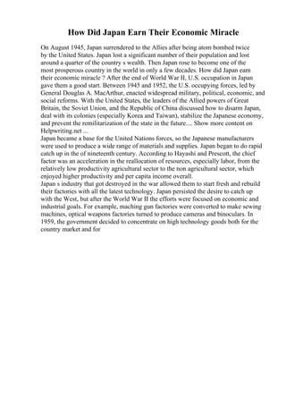 How Did Japan Earn Their Economic Miracle
On August 1945, Japan surrendered to the Allies after being atom bombed twice
by the United States. Japan lost a significant number of their population and lost
around a quarter of the country s wealth. Then Japan rose to become one of the
most prosperous country in the world in only a few decades. How did Japan earn
their economic miracle ? After the end of World War II, U.S. occupation in Japan
gave them a good start. Between 1945 and 1952, the U.S. occupying forces, led by
General Douglas A. MacArthur, enacted widespread military, political, economic, and
social reforms. With the United States, the leaders of the Allied powers of Great
Britain, the Soviet Union, and the Republic of China discussed how to disarm Japan,
deal with its colonies (especially Korea and Taiwan), stabilize the Japanese economy,
and prevent the remilitarization of the state in the future.... Show more content on
Helpwriting.net ...
Japan became a base for the United Nations forces, so the Japanese manufacturers
were used to produce a wide range of materials and supplies. Japan began to do rapid
catch up in the of nineteenth century. According to Hayashi and Prescott, the chief
factor was an acceleration in the reallocation of resources, especially labor, from the
relatively low productivity agricultural sector to the non agricultural sector, which
enjoyed higher productivity and per capita income overall.
Japan s industry that got destroyed in the war allowed them to start fresh and rebuild
their factories with all the latest technology. Japan persisted the desire to catch up
with the West, but after the World War II the efforts were focused on economic and
industrial goals. For example, maching gun factories were converted to make sewing
machines, optical weapons factories turned to produce cameras and binoculars. In
1959, the government decided to concentrate on high technology goods both for the
country market and for
 