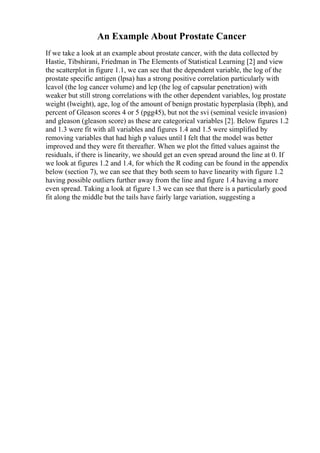 An Example About Prostate Cancer
If we take a look at an example about prostate cancer, with the data collected by
Hastie, Tibshirani, Friedman in The Elements of Statistical Learning [2] and view
the scatterplot in figure 1.1, we can see that the dependent variable, the log of the
prostate specific antigen (lpsa) has a strong positive correlation particularly with
lcavol (the log cancer volume) and lcp (the log of capsular penetration) with
weaker but still strong correlations with the other dependent variables, log prostate
weight (lweight), age, log of the amount of benign prostatic hyperplasia (lbph), and
percent of Gleason scores 4 or 5 (pgg45), but not the svi (seminal vesicle invasion)
and gleason (gleason score) as these are categorical variables [2]. Below figures 1.2
and 1.3 were fit with all variables and figures 1.4 and 1.5 were simplified by
removing variables that had high p values until I felt that the model was better
improved and they were fit thereafter. When we plot the fitted values against the
residuals, if there is linearity, we should get an even spread around the line at 0. If
we look at figures 1.2 and 1.4, for which the R coding can be found in the appendix
below (section 7), we can see that they both seem to have linearity with figure 1.2
having possible outliers further away from the line and figure 1.4 having a more
even spread. Taking a look at figure 1.3 we can see that there is a particularly good
fit along the middle but the tails have fairly large variation, suggesting a
 
