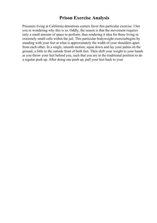 Prison Exercise Analysis
Prisoners living at California detentions centers favor this particular exercise. I bet
you re wondering why this is so. Oddly, the reason is that the movement requires
only a small amount of space to perform, thus rendering it idea for those living in
extremely small cells within the jail. This particular bodyweight exercisebegins by
standing with your feet at what is approximately the width of your shoulders apart
from each other. In a single, smooth motion, squat down and lay your palms on the
ground, a little to the outside front of both feet. Then shift your weight to your hands
as you throw your feet behind you, such that you are in the traditional position to do
a regular push up. After doing one push up, pull your feet back to your
 