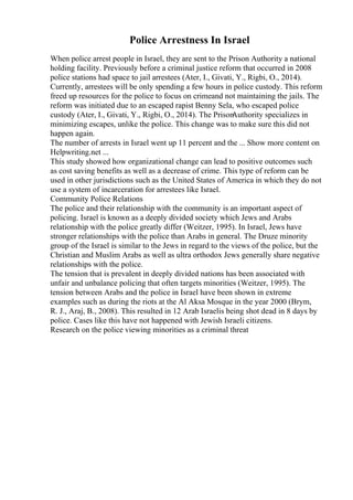 Police Arrestness In Israel
When police arrest people in Israel, they are sent to the Prison Authority a national
holding facility. Previously before a criminal justice reform that occurred in 2008
police stations had space to jail arrestees (Ater, I., Givati, Y., Rigbi, O., 2014).
Currently, arrestees will be only spending a few hours in police custody. This reform
freed up resources for the police to focus on crimeand not maintaining the jails. The
reform was initiated due to an escaped rapist Benny Sela, who escaped police
custody (Ater, I., Givati, Y., Rigbi, O., 2014). The Prison
Authority specializes in
minimizing escapes, unlike the police. This change was to make sure this did not
happen again.
The number of arrests in Israel went up 11 percent and the ... Show more content on
Helpwriting.net ...
This study showed how organizational change can lead to positive outcomes such
as cost saving benefits as well as a decrease of crime. This type of reform can be
used in other jurisdictions such as the United States of America in which they do not
use a system of incarceration for arrestees like Israel.
Community Police Relations
The police and their relationship with the community is an important aspect of
policing. Israel is known as a deeply divided society which Jews and Arabs
relationship with the police greatly differ (Weitzer, 1995). In Israel, Jews have
stronger relationships with the police than Arabs in general. The Druze minority
group of the Israel is similar to the Jews in regard to the views of the police, but the
Christian and Muslim Arabs as well as ultra orthodox Jews generally share negative
relationships with the police.
The tension that is prevalent in deeply divided nations has been associated with
unfair and unbalance policing that often targets minorities (Weitzer, 1995). The
tension between Arabs and the police in Israel have been shown in extreme
examples such as during the riots at the Al Aksa Mosque in the year 2000 (Brym,
R. J., Araj, B., 2008). This resulted in 12 Arab Israelis being shot dead in 8 days by
police. Cases like this have not happened with Jewish Israeli citizens.
Research on the police viewing minorities as a criminal threat
 