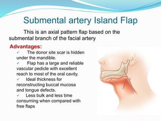 Submental artery Island Flap
This is an axial pattern flap based on the
submental branch of the facial artery
Advantages:
 The donor site scar is hidden
under the mandible.
 Flap has a large and reliable
vascular pedicle with excellent
reach to most of the oral cavity.
 Ideal thickness for
reconstructing buccal mucosa
and tongue defects.
 Less bulk and less time
consuming when compared with
free flaps
 