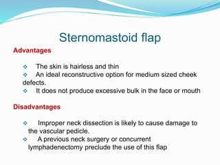 Sternomastoid flap
Advantages
 The skin is hairless and thin
 An ideal reconstructive option for medium sized cheek
defects.
 It does not produce excessive bulk in the face or mouth
Disadvantages
 Improper neck dissection is likely to cause damage to
the vascular pedicle.
 A previous neck surgery or concurrent
lymphadenectomy preclude the use of this flap
 