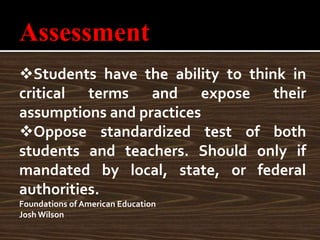 Assessment
Students have the ability to think in
critical terms and expose their
assumptions and practices
Oppose standardized test of both
students and teachers. Should only if
mandated by local, state, or federal
authorities.
Foundations of American Education
Josh Wilson
 