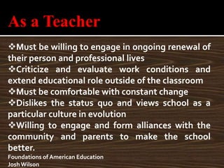 As a Teacher
Must be willing to engage in ongoing renewal of
their person and professional lives
Criticize and evaluate work conditions and
extend educational role outside of the classroom
Must be comfortable with constant change
Dislikes the status quo and views school as a
particular culture in evolution
Willing to engage and form alliances with the
community and parents to make the school
better.
Foundations of American Education
Josh Wilson
 