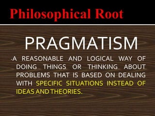 PRAGMATISM
-A REASONABLE AND LOGICAL WAY OF
DOING THINGS OR THINKING ABOUT
PROBLEMS THAT IS BASED ON DEALING
WITH SPECIFIC SITUATIONS INSTEAD OF
IDEAS ANDTHEORIES.
 