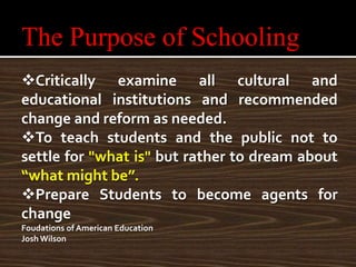The Purpose of Schooling
Critically examine all cultural and
educational institutions and recommended
change and reform as needed.
To teach students and the public not to
settle for "what is" but rather to dream about
“what might be”.
Prepare Students to become agents for
change
Foudations of American Education
Josh Wilson
 