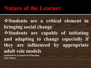 Nature of the Learner
Students are a critical element in
bringing social change
Students are capable of initiating
and adapting to change especially if
they are influenced by appropriate
adult role models
Foundations of American Education
Josh Wilson
 