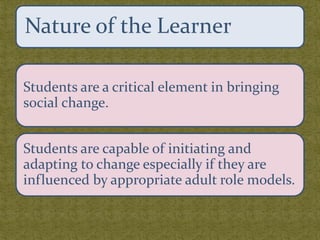 Students are a critical element in bringing
social change.
Students are capable of initiating and
adapting to change especially if they are
influenced by appropriate adult role models.
Nature of the Learner
 
