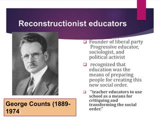 Reconstructionist educators
 Founder of liberal party
Progressive educator,
sociologist, and
political activist
 recognized that
education was the
means of preparing
people for creating this
new social order.
 ‘‘teacher educators to use
school as a means for
critiquing and
transforming the social
order.’’
George Counts (1889-
1974)
 