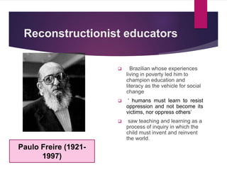 Reconstructionist educators
 Brazilian whose experiences
living in poverty led him to
champion education and
literacy as the vehicle for social
change
 ‘ humans must learn to resist
oppression and not become its
victims, nor oppress others’
 saw teaching and learning as a
process of inquiry in which the
child must invent and reinvent
the world.
Paulo Freire (1921-
1997)
 