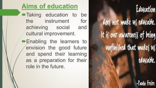 Aims of education
Taking education to be
the instrument for
achieving social and
cultural improvement.
Enabling the learners to
envision the good future
and spend their learning
as a preparation for their
role in the future.
 
