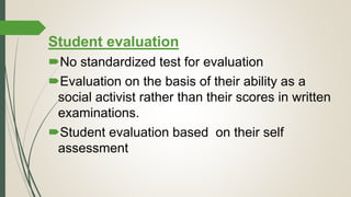 Student evaluation
No standardized test for evaluation
Evaluation on the basis of their ability as a
social activist rather than their scores in written
examinations.
Student evaluation based on their self
assessment
 