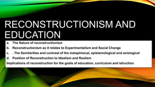 RECONSTRUCTIONISM AND
EDUCATION
a. The Nature of reconstructionism
b. Reconstructionism as it relates to Experimentalism and Social Change
c. . The Semilarities and contrast of the metaphisical, epistemological and axiological
d. Position of Reconstruction to Idealism and Realism
Implications of reconstruction for the goals of education, curriculum and istruction
 