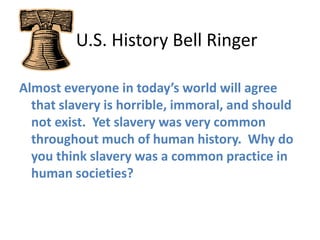    U.S. History Bell Ringer Almost everyone in today’s world will agree that slavery is horrible, immoral, and should not exist.  Yet slavery was very common throughout much of human history.  Why do you think slavery was a common practice in human societies?  
