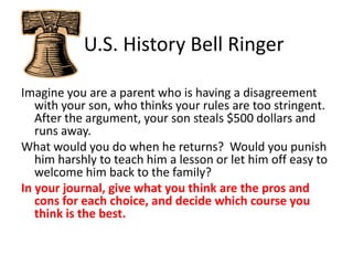    U.S. History Bell Ringer Imagine you are a parent who is having a disagreement with your son, who thinks your rules are too stringent.  After the argument, your son steals $500 dollars and runs away.   What would you do when he returns?  Would you punish him harshly to teach him a lesson or let him off easy to welcome him back to the family?  In your journal, give what you think are the pros and cons for each choice, and decide which course you think is the best. 