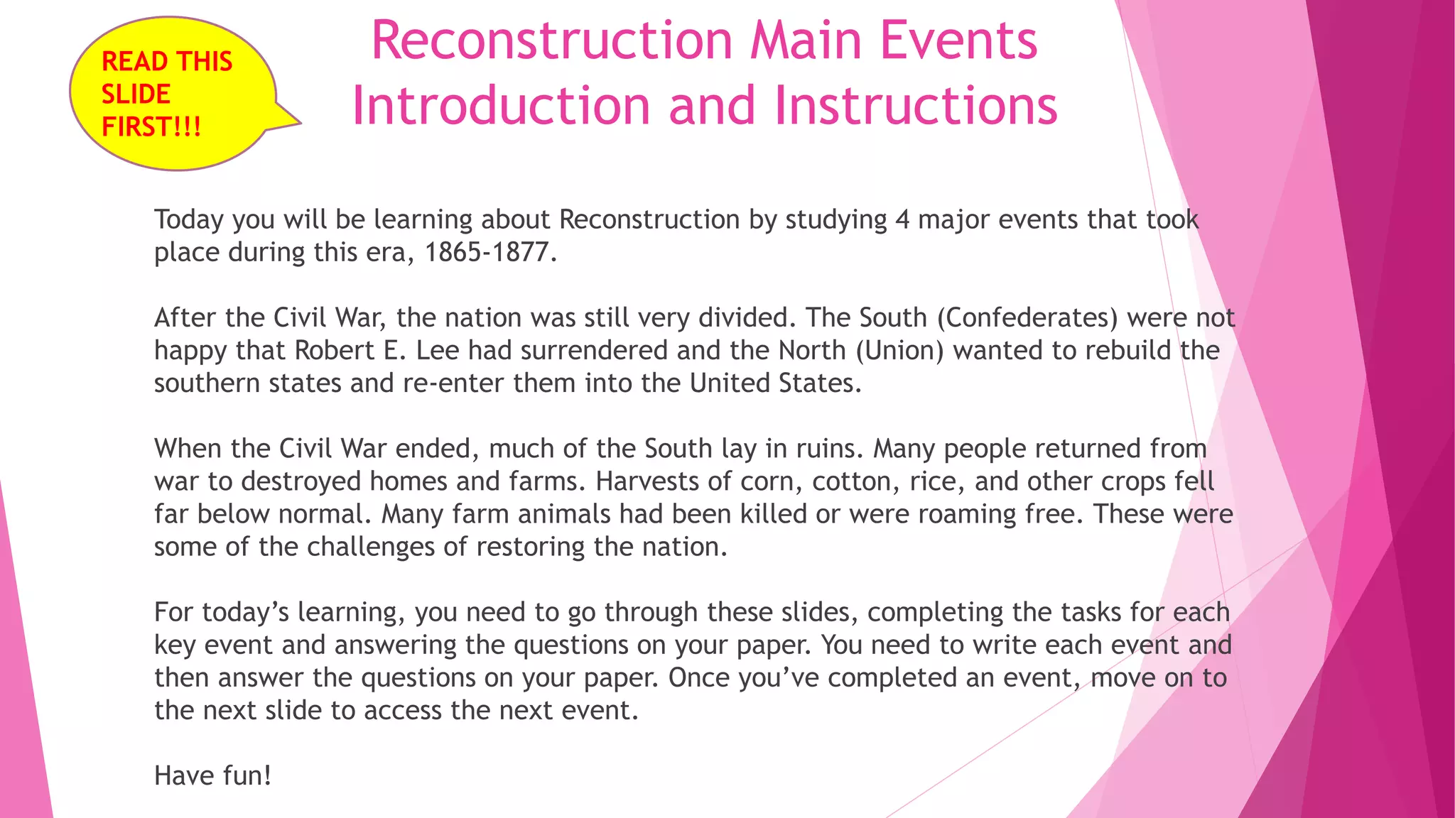 Reconstruction Main Events
Introduction and Instructions
Today you will be learning about Reconstruction by studying 4 major events that took
place during this era, 1865-1877.
After the Civil War, the nation was still very divided. The South (Confederates) were not
happy that Robert E. Lee had surrendered and the North (Union) wanted to rebuild the
southern states and re-enter them into the United States.
When the Civil War ended, much of the South lay in ruins. Many people returned from
war to destroyed homes and farms. Harvests of corn, cotton, rice, and other crops fell
far below normal. Many farm animals had been killed or were roaming free. These were
some of the challenges of restoring the nation.
For today’s learning, you need to go through these slides, completing the tasks for each
key event and answering the questions on your paper. You need to write each event and
then answer the questions on your paper. Once you’ve completed an event, move on to
the next slide to access the next event.
Have fun!
READ THIS
SLIDE
FIRST!!!
 