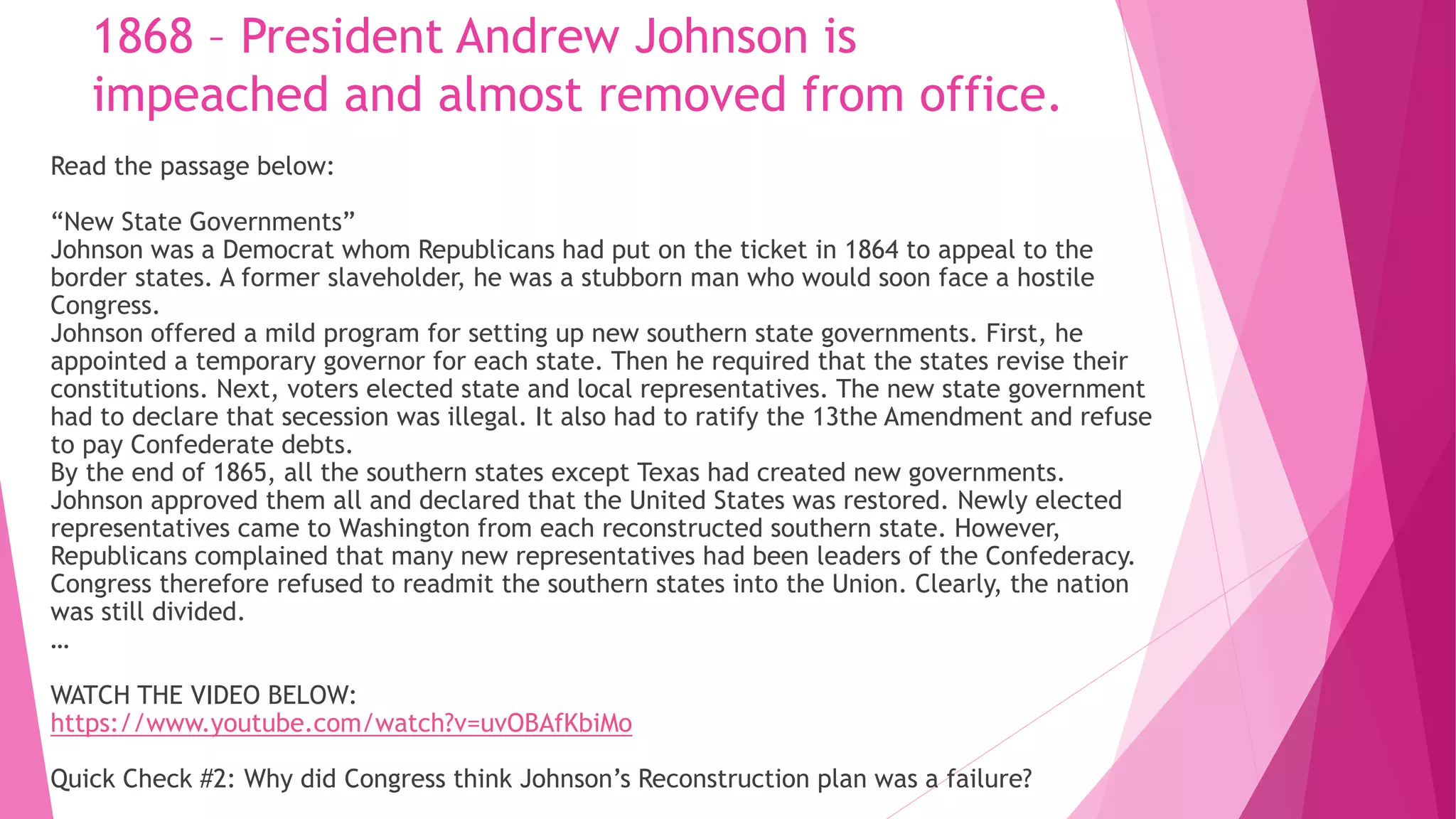 1868 – President Andrew Johnson is
impeached and almost removed from office.
Read the passage below:
“New State Governments”
Johnson was a Democrat whom Republicans had put on the ticket in 1864 to appeal to the
border states. A former slaveholder, he was a stubborn man who would soon face a hostile
Congress.
Johnson offered a mild program for setting up new southern state governments. First, he
appointed a temporary governor for each state. Then he required that the states revise their
constitutions. Next, voters elected state and local representatives. The new state government
had to declare that secession was illegal. It also had to ratify the 13the Amendment and refuse
to pay Confederate debts.
By the end of 1865, all the southern states except Texas had created new governments.
Johnson approved them all and declared that the United States was restored. Newly elected
representatives came to Washington from each reconstructed southern state. However,
Republicans complained that many new representatives had been leaders of the Confederacy.
Congress therefore refused to readmit the southern states into the Union. Clearly, the nation
was still divided.
…
WATCH THE VIDEO BELOW:
https://www.youtube.com/watch?v=uvOBAfKbiMo
Quick Check #2: Why did Congress think Johnson’s Reconstruction plan was a failure?
 
