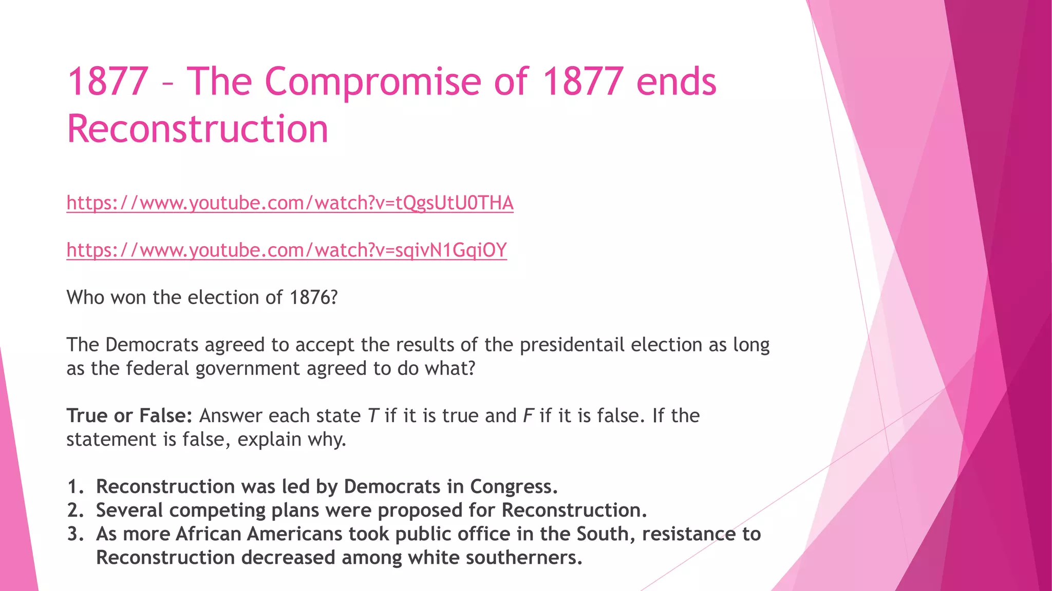 1877 – The Compromise of 1877 ends
Reconstruction
https://www.youtube.com/watch?v=tQgsUtU0THA
https://www.youtube.com/watch?v=sqivN1GqiOY
Who won the election of 1876?
The Democrats agreed to accept the results of the presidentail election as long
as the federal government agreed to do what?
True or False: Answer each state T if it is true and F if it is false. If the
statement is false, explain why.
1. Reconstruction was led by Democrats in Congress.
2. Several competing plans were proposed for Reconstruction.
3. As more African Americans took public office in the South, resistance to
Reconstruction decreased among white southerners.
 