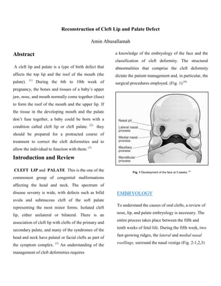 Reconstruction of Cleft Lip and Palate Defect

                                               Amin Abusallamah

Abstract                                                   a knowledge of the embryology of the face and the
                                                           classification of cleft deformity. The structural
A cleft lip and palate is a type of birth defect that      abnormalities that comprise the cleft deformity
affects the top lip and the roof of the mouth (the         dictate the patient management and, in particular, the
           (1)
palate).         During the 6th to 10th week of            surgical procedures employed. (Fig. 1) (4).
pregnancy, the bones and tissues of a baby’s upper
jaw, nose, and mouth normally come together (fuse)
to form the roof of the mouth and the upper lip. If
the tissue in the developing mouth and the palate
don’t fuse together, a baby could be born with a
                                              (2)
condition called cleft lip or cleft palate.         they
should be prepared for a protracted course of
treatment to correct the cleft deformities and to
allow the individual to function with them. (3)

Introduction and Review

CLEFT LIP and PALATE This is the one of the                          Fig. 1 Development of the face at 5 weeks. (4)
commonest group of congential malformations
affecting the head and neck. The spectrum of
disease seventy is wide, with defects such as bifid        EMBRYOLOGY
uvula and submucous cleft of the soft palate
                                                           To understand the causes of oral clefts, a review of
representing the most minor forms. Isolated cleft
                                                           nose, lip, and palate embryology is necessary. The
lip, either unilateral or bilateral. There is an
                                                           entire process takes place between the fifth and
association of cleft lip with clefts of the primary and
                                                           tenth weeks of fetal life. During the fifth week, two
secondary palate, and many of the syndromes of the
                                                           fast-growing ridges, the lateral and medial nasal
head and neck have palatal or facial clefts as part of
                         (3)                               swellings, surround the nasal vestige (Fig. 2-1,2,3)
the symptom complex.           An understanding of the
management of cleft deformities requires
 