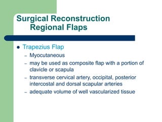 Surgical Reconstruction
Regional Flaps
 Trapezius Flap
– Myocutaneous
– may be used as composite flap with a portion of
clavicle or scapula
– transverse cervical artery, occipital, posterior
intercostal and dorsal scapular arteries
– adequate volume of well vascularized tissue
 