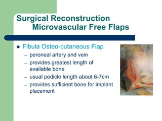 Surgical Reconstruction
Microvascular Free Flaps
 Fibula Osteo-cutaneous Flap
– peroneal artery and vein
– provides greatest length of
available bone
– usual pedicle length about 6-7cm
– provides sufficient bone for implant
placement
 