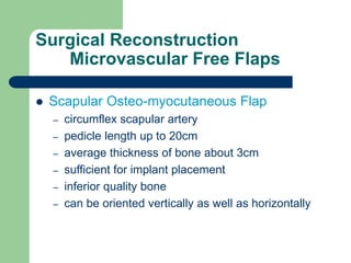 Surgical Reconstruction
Microvascular Free Flaps
 Scapular Osteo-myocutaneous Flap
– circumflex scapular artery
– pedicle length up to 20cm
– average thickness of bone about 3cm
– sufficient for implant placement
– inferior quality bone
– can be oriented vertically as well as horizontally
 