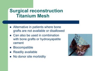 Surgical reconstruction
Titanium Mesh
 Alternative in patients where bone
grafts are not available or disallowed
 Can also be used in combination
with bone grafts or hydroxyapatite
cement
 Biocompatible
 Readily available
 No donor site morbidity
 