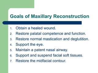 Goals of Maxillary Reconstruction
1. Obtain a healed wound.
2. Restore palatal competence and function.
3. Restore normal mastication and deglutition.
4. Support the eye.
5. Maintain a patent nasal airway.
6. Support and suspend facial soft tissues.
7. Restore the midfacial contour.
 