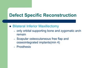 Defect Specific Reconstruction
 Bilateral Inferior Maxillectomy
– only orbital supporting bone and zygomatic arch
remain
– Scapular osteocutaneous free flap and
osseointegrated implants(min 4)
– Prosthesis
 