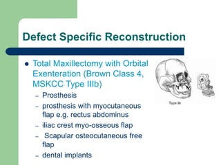 Defect Specific Reconstruction
 Total Maxillectomy with Orbital
Exenteration (Brown Class 4,
MSKCC Type IIIb)
– Prosthesis
– prosthesis with myocutaneous
flap e.g. rectus abdominus
– iliac crest myo-osseous flap
– Scapular osteocutaneous free
flap
– dental implants
 