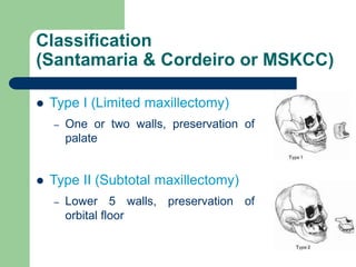 Classification
(Santamaria & Cordeiro or MSKCC)
 Type I (Limited maxillectomy)
– One or two walls, preservation of
palate
 Type II (Subtotal maxillectomy)
– Lower 5 walls, preservation of
orbital floor
 