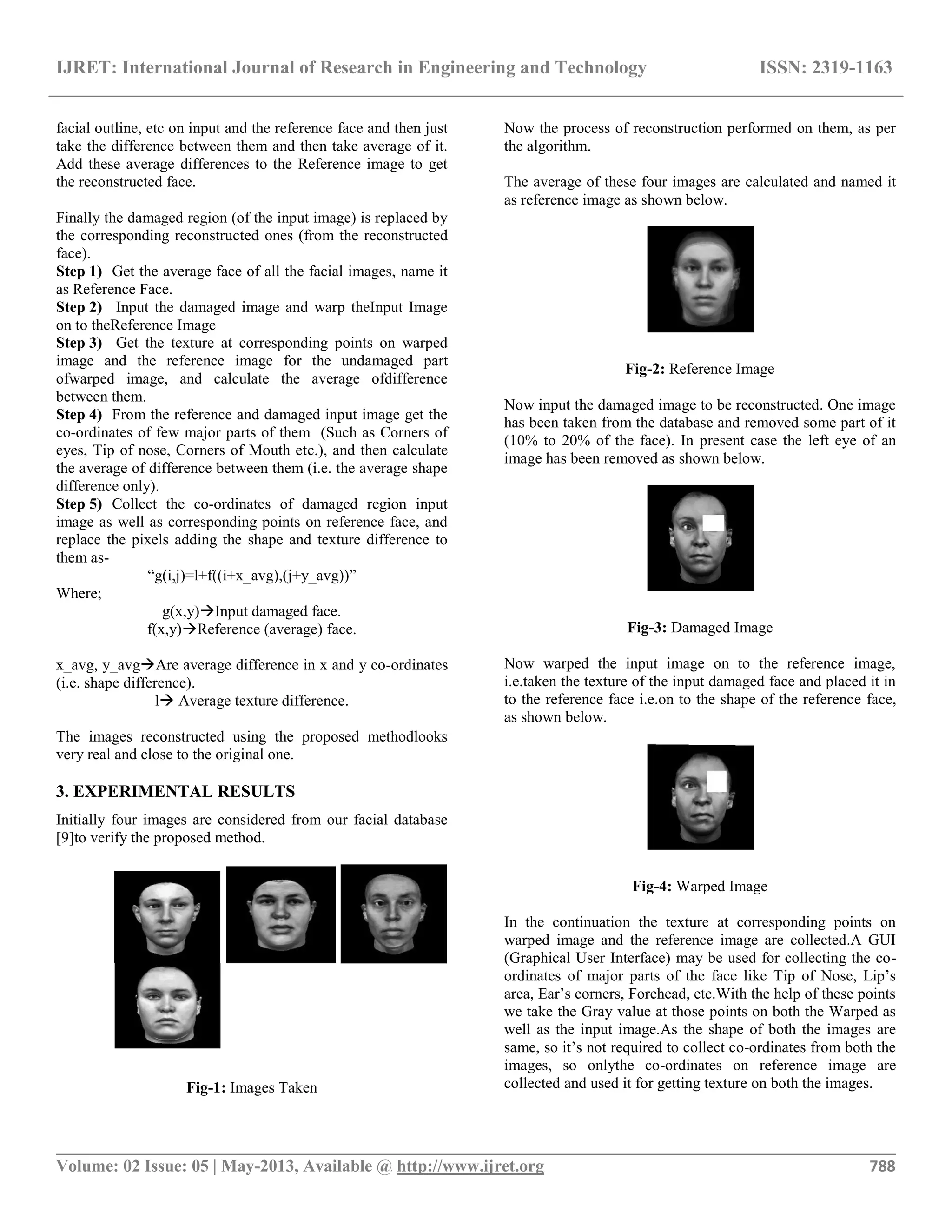IJRET: International Journal of Research in Engineering and Technology ISSN: 2319-1163
__________________________________________________________________________________________
Volume: 02 Issue: 05 | May-2013, Available @ http://www.ijret.org 788
facial outline, etc on input and the reference face and then just
take the difference between them and then take average of it.
Add these average differences to the Reference image to get
the reconstructed face.
Finally the damaged region (of the input image) is replaced by
the corresponding reconstructed ones (from the reconstructed
face).
Step 1) Get the average face of all the facial images, name it
as Reference Face.
Step 2) Input the damaged image and warp theInput Image
on to theReference Image
Step 3) Get the texture at corresponding points on warped
image and the reference image for the undamaged part
ofwarped image, and calculate the average ofdifference
between them.
Step 4) From the reference and damaged input image get the
co-ordinates of few major parts of them (Such as Corners of
eyes, Tip of nose, Corners of Mouth etc.), and then calculate
the average of difference between them (i.e. the average shape
difference only).
Step 5) Collect the co-ordinates of damaged region input
image as well as corresponding points on reference face, and
replace the pixels adding the shape and texture difference to
them as-
“g(i,j)=l+f((i+x_avg),(j+y_avg))”
Where;
g(x,y)Input damaged face.
f(x,y)Reference (average) face.
x_avg, y_avgAre average difference in x and y co-ordinates
(i.e. shape difference).
l Average texture difference.
The images reconstructed using the proposed methodlooks
very real and close to the original one.
3. EXPERIMENTAL RESULTS
Initially four images are considered from our facial database
[9]to verify the proposed method.
Fig-1: Images Taken
Now the process of reconstruction performed on them, as per
the algorithm.
The average of these four images are calculated and named it
as reference image as shown below.
Fig-2: Reference Image
Now input the damaged image to be reconstructed. One image
has been taken from the database and removed some part of it
(10% to 20% of the face). In present case the left eye of an
image has been removed as shown below.
Fig-3: Damaged Image
Now warped the input image on to the reference image,
i.e.taken the texture of the input damaged face and placed it in
to the reference face i.e.on to the shape of the reference face,
as shown below.
Fig-4: Warped Image
In the continuation the texture at corresponding points on
warped image and the reference image are collected.A GUI
(Graphical User Interface) may be used for collecting the co-
ordinates of major parts of the face like Tip of Nose, Lip’s
area, Ear’s corners, Forehead, etc.With the help of these points
we take the Gray value at those points on both the Warped as
well as the input image.As the shape of both the images are
same, so it’s not required to collect co-ordinates from both the
images, so onlythe co-ordinates on reference image are
collected and used it for getting texture on both the images.
 