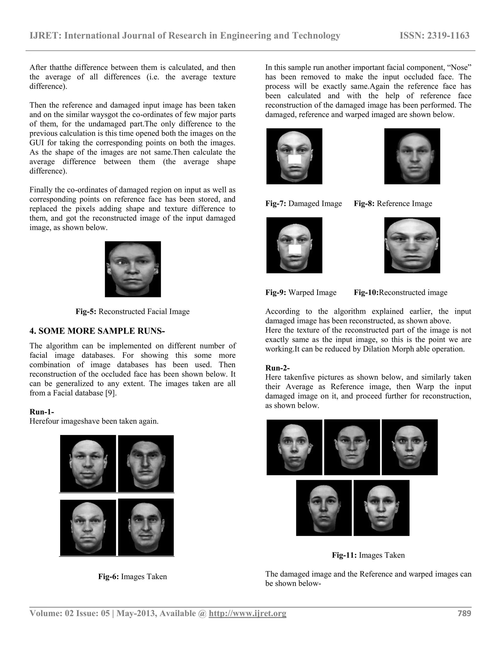 IJRET: International Journal of Research in Engineering and Technology ISSN: 2319-1163
__________________________________________________________________________________________
Volume: 02 Issue: 05 | May-2013, Available @ http://www.ijret.org 789
After thatthe difference between them is calculated, and then
the average of all differences (i.e. the average texture
difference).
Then the reference and damaged input image has been taken
and on the similar waysgot the co-ordinates of few major parts
of them, for the undamaged part.The only difference to the
previous calculation is this time opened both the images on the
GUI for taking the corresponding points on both the images.
As the shape of the images are not same.Then calculate the
average difference between them (the average shape
difference).
Finally the co-ordinates of damaged region on input as well as
corresponding points on reference face has been stored, and
replaced the pixels adding shape and texture difference to
them, and got the reconstructed image of the input damaged
image, as shown below.
Fig-5: Reconstructed Facial Image
4. SOME MORE SAMPLE RUNS-
The algorithm can be implemented on different number of
facial image databases. For showing this some more
combination of image databases has been used. Then
reconstruction of the occluded face has been shown below. It
can be generalized to any extent. The images taken are all
from a Facial database [9].
Run-1-
Herefour imageshave been taken again.
Fig-6: Images Taken
In this sample run another important facial component, “Nose”
has been removed to make the input occluded face. The
process will be exactly same.Again the reference face has
been calculated and with the help of reference face
reconstruction of the damaged image has been performed. The
damaged, reference and warped imaged are shown below.
Fig-7: Damaged Image Fig-8: Reference Image
Fig-9: Warped Image Fig-10:Reconstructed image
According to the algorithm explained earlier, the input
damaged image has been reconstructed, as shown above.
Here the texture of the reconstructed part of the image is not
exactly same as the input image, so this is the point we are
working.It can be reduced by Dilation Morph able operation.
Run-2-
Here takenfive pictures as shown below, and similarly taken
their Average as Reference image, then Warp the input
damaged image on it, and proceed further for reconstruction,
as shown below.
Fig-11: Images Taken
The damaged image and the Reference and warped images can
be shown below-
 